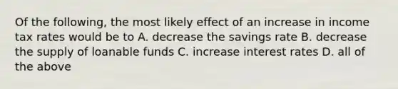 Of the following, the most likely effect of an increase in income tax rates would be to A. decrease the savings rate B. decrease the supply of loanable funds C. increase interest rates D. all of the above