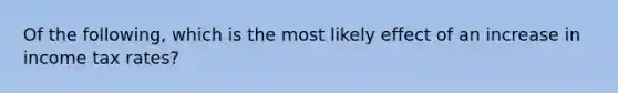 Of the following, which is the most likely effect of an increase in income tax rates?