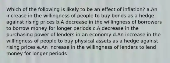 Which of the following is likely to be an effect of inflation? a.An increase in the willingness of people to buy bonds as a hedge against rising prices b.A decrease in the willingness of borrowers to borrow money for longer periods c.A decrease in the purchasing power of lenders in an economy d.An increase in the willingness of people to buy physical assets as a hedge against rising prices e.An increase in the willingness of lenders to lend money for longer periods