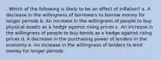 . ​Which of the following is likely to be an effect of inflation? a. ​A decrease in the willingness of borrowers to borrow money for longer periods b. ​An increase in the willingness of people to buy physical assets as a hedge against rising prices c. ​An increase in the willingness of people to buy bonds as a hedge against rising prices d. ​A decrease in the purchasing power of lenders in the economy e. ​An increase in the willingness of lenders to lend money for longer periods