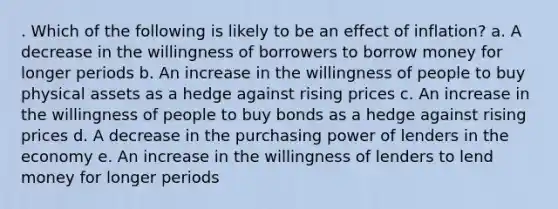 . ​Which of the following is likely to be an effect of inflation? a. ​A decrease in the willingness of borrowers to borrow money for longer periods b. ​An increase in the willingness of people to buy physical assets as a hedge against rising prices c. ​An increase in the willingness of people to buy bonds as a hedge against rising prices d. ​A decrease in the purchasing power of lenders in the economy e. ​An increase in the willingness of lenders to lend money for longer periods