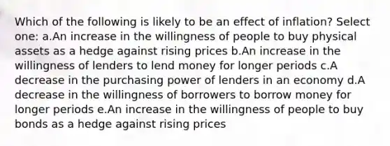 Which of the following is likely to be an effect of inflation? Select one: a.An increase in the willingness of people to buy physical assets as a hedge against rising prices b.An increase in the willingness of lenders to lend money for longer periods c.A decrease in the purchasing power of lenders in an economy d.A decrease in the willingness of borrowers to borrow money for longer periods e.An increase in the willingness of people to buy bonds as a hedge against rising prices