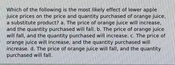 Which of the following is the most likely effect of lower apple juice prices on the price and quantity purchased of orange juice, a substitute product? a. The price of orange juice will increase, and the quantity purchased will fall. b. The price of orange juice will fall, and the quantity purchased will increase. c. The price of orange juice will increase, and the quantity purchased will increase. d. The price of orange juice will fall, and the quantity purchased will fall.