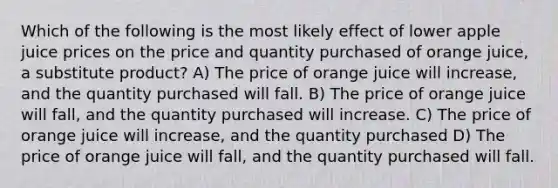 Which of the following is the most likely effect of lower apple juice prices on the price and quantity purchased of orange juice, a substitute product? A) The price of orange juice will increase, and the quantity purchased will fall. B) The price of orange juice will fall, and the quantity purchased will increase. C) The price of orange juice will increase, and the quantity purchased D) The price of orange juice will fall, and the quantity purchased will fall.