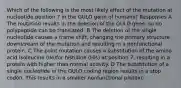 Which of the following is the most likely effect of the mutation at nucleotide position 7 in the GULO gene of humans? Responses A The mutation results in the deletion of the GULO gene, so no polypeptide can be translated. B The deletion of the single nucleotide causes a frame shift, changing the primary structure downstream of the mutation and resulting in a nonfunctional protein. C The point mutation causes a substitution of the amino acid isoleucine (Ile)for histidine (His) at position 7, resulting in a protein with higher than normal activity. D The substitution of a single nucleotide in the GULO coding region results in a stop codon. This results in a smaller nonfunctional protein.