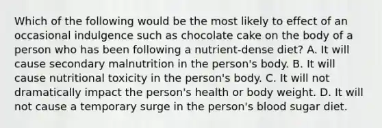 Which of the following would be the most likely to effect of an occasional indulgence such as chocolate cake on the body of a person who has been following a nutrient-dense diet? A. It will cause secondary malnutrition in the person's body. B. It will cause nutritional toxicity in the person's body. C. It will not dramatically impact the person's health or body weight. D. It will not cause a temporary surge in the person's blood sugar diet.