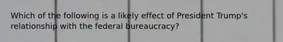 Which of the following is a likely effect of President Trump's relationship with the federal bureaucracy?