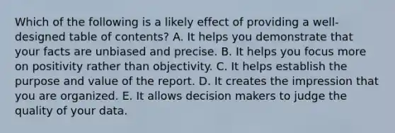 Which of the following is a likely effect of providing a well-designed table of contents? A. It helps you demonstrate that your facts are unbiased and precise. B. It helps you focus more on positivity rather than objectivity. C. It helps establish the purpose and value of the report. D. It creates the impression that you are organized. E. It allows decision makers to judge the quality of your data.