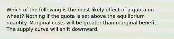 Which of the following is the most likely effect of a quota on wheat? Nothing if the quota is set above the equilibrium quantity. Marginal costs will be greater than marginal benefit. The supply curve will shift downward.