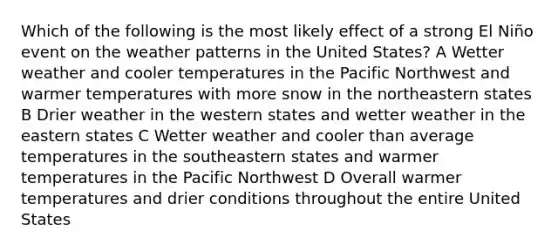 Which of the following is the most likely effect of a strong El Niño event on the weather patterns in the United States? A Wetter weather and cooler temperatures in the Pacific Northwest and warmer temperatures with more snow in the northeastern states B Drier weather in the western states and wetter weather in the eastern states C Wetter weather and cooler than average temperatures in the southeastern states and warmer temperatures in the Pacific Northwest D Overall warmer temperatures and drier conditions throughout the entire United States