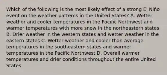 Which of the following is the most likely effect of a strong El Niño event on the weather patterns in the United States? A. Wetter weather and cooler temperatures in the Pacific Northwest and warmer temperatures with more snow in the northeastern states B. Drier weather in the western states and wetter weather in the eastern states C. Wetter weather and cooler than average temperatures in the southeastern states and warmer temperatures in the Pacific Northwest D. Overall warmer temperatures and drier conditions throughout the entire United States