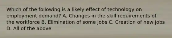 Which of the following is a likely effect of technology on employment demand? A. Changes in the skill requirements of the workforce B. Elimination of some jobs C. Creation of new jobs D. All of the above