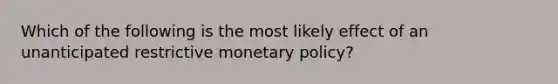 Which of the following is the most likely effect of an unanticipated restrictive monetary policy?