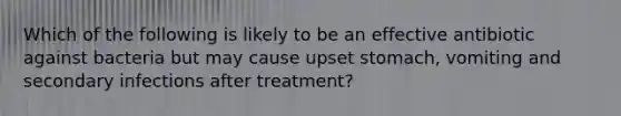 Which of the following is likely to be an effective antibiotic against bacteria but may cause upset stomach, vomiting and secondary infections after treatment?