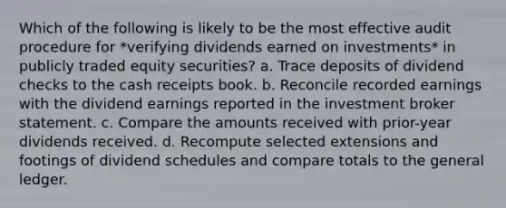 Which of the following is likely to be the most effective audit procedure for *verifying dividends earned on investments* in publicly traded equity securities? a. Trace deposits of dividend checks to the cash receipts book. b. Reconcile recorded earnings with the dividend earnings reported in the investment broker statement. c. Compare the amounts received with prior-year dividends received. d. Recompute selected extensions and footings of dividend schedules and compare totals to the general ledger.