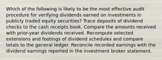 Which of the following is likely to be the most effective audit procedure for verifying dividends earned on investments in publicly traded equity securities? Trace deposits of dividend checks to the cash receipts book. Compare the amounts received with prior-year dividends received. Recompute selected extensions and footings of dividend schedules and compare totals to the general ledger. Reconcile recorded earnings with the dividend earnings reported in the investment broker statement.