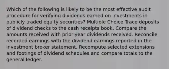 Which of the following is likely to be the most effective audit procedure for verifying dividends earned on investments in publicly traded equity securities? Multiple Choice Trace deposits of dividend checks to the cash receipts book. Compare the amounts received with prior-year dividends received. Reconcile recorded earnings with the dividend earnings reported in the investment broker statement. Recompute selected extensions and footings of dividend schedules and compare totals to the general ledger.