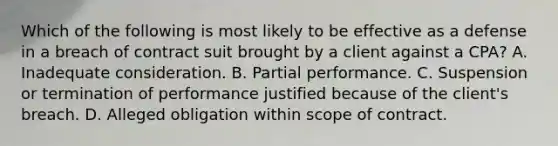 Which of the following is most likely to be effective as a defense in a breach of contract suit brought by a client against a CPA? A. Inadequate consideration. B. Partial performance. C. Suspension or termination of performance justified because of the client's breach. D. Alleged obligation within scope of contract.