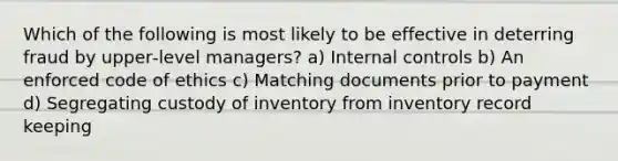 Which of the following is most likely to be effective in deterring fraud by upper‐level managers? a) Internal controls b) An enforced code of ethics c) Matching documents prior to payment d) Segregating custody of inventory from inventory record keeping