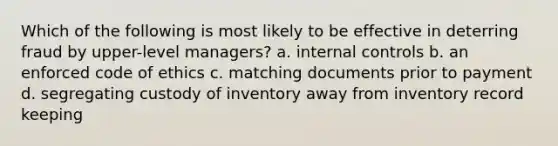 Which of the following is most likely to be effective in deterring fraud by upper-level managers? a. internal controls b. an enforced code of ethics c. matching documents prior to payment d. segregating custody of inventory away from inventory record keeping