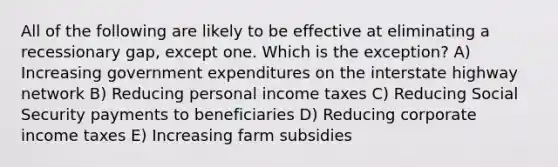 All of the following are likely to be effective at eliminating a recessionary gap, except one. Which is the exception? A) Increasing government expenditures on the interstate highway network B) Reducing personal income taxes C) Reducing Social Security payments to beneficiaries D) Reducing corporate income taxes E) Increasing farm subsidies