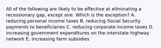 All of the following are likely to be effective at eliminating a recessionary gap, except one. Which is the exception? A. reducing personal income taxes B. reducing Social Security payments to beneficiaries C. reducing corporate income taxes D. increasing government expenditures on the interstate highway network E. increasing farm subsidies