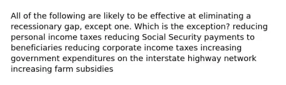 All of the following are likely to be effective at eliminating a recessionary gap, except one. Which is the exception? reducing personal income taxes reducing Social Security payments to beneficiaries reducing corporate income taxes increasing government expenditures on the interstate highway network increasing farm subsidies