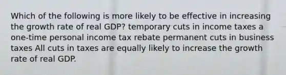 Which of the following is more likely to be effective in increasing the growth rate of real GDP? temporary cuts in income taxes a one-time personal income tax rebate permanent cuts in business taxes All cuts in taxes are equally likely to increase the growth rate of real GDP.