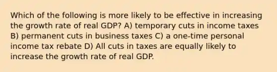 Which of the following is more likely to be effective in increasing the growth rate of real GDP? A) temporary cuts in income taxes B) permanent cuts in business taxes C) a one-time personal income tax rebate D) All cuts in taxes are equally likely to increase the growth rate of real GDP.