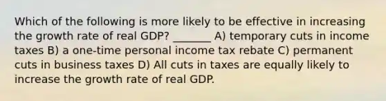 Which of the following is more likely to be effective in increasing the growth rate of real GDP? _______ A) temporary cuts in income taxes B) a one-time personal income tax rebate C) permanent cuts in business taxes D) All cuts in taxes are equally likely to increase the growth rate of real GDP.