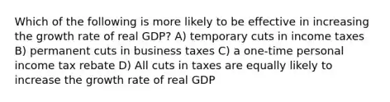 Which of the following is more likely to be effective in increasing the growth rate of real GDP? A) temporary cuts in income taxes B) permanent cuts in business taxes C) a one-time personal income tax rebate D) All cuts in taxes are equally likely to increase the growth rate of real GDP