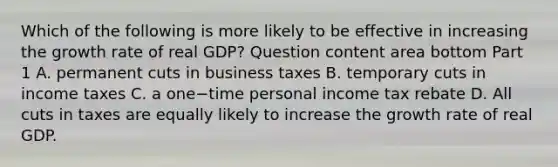 Which of the following is more likely to be effective in increasing the growth rate of real​ GDP? Question content area bottom Part 1 A. permanent cuts in business taxes B. temporary cuts in income taxes C. a one−time personal income tax rebate D. All cuts in taxes are equally likely to increase the growth rate of real GDP.