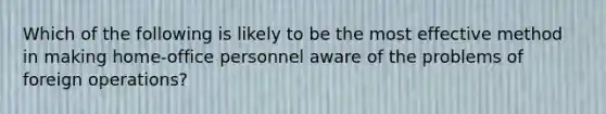 Which of the following is likely to be the most effective method in making home-office personnel aware of the problems of foreign operations?