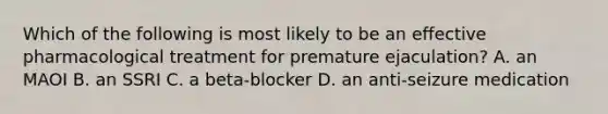 Which of the following is most likely to be an effective pharmacological treatment for premature ejaculation? A. an MAOI B. an SSRI C. a beta-blocker D. an anti-seizure medication