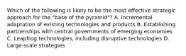 Which of the following is likely to be the most effective strategic approach for the "base of the pyramid"? A. Incremental adaptation of existing technologies and products B. Establishing partnerships with central governments of emerging economies C. Leapfrog technologies, including disruptive technologies D. Large-scale strategies