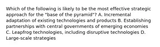 Which of the following is likely to be the most effective strategic approach for the "base of the pyramid"? A. Incremental adaptation of existing technologies and products B. Establishing partnerships with central governments of emerging economies C. Leapfrog technologies, including disruptive technologies D. Large-scale strategies