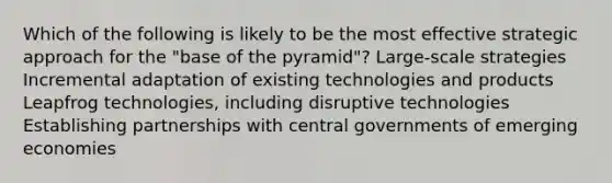 Which of the following is likely to be the most effective strategic approach for the "base of the pyramid"? Large-scale strategies Incremental adaptation of existing technologies and products Leapfrog technologies, including disruptive technologies Establishing partnerships with central governments of emerging economies