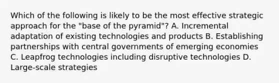 Which of the following is likely to be the most effective strategic approach for the "base of the pyramid"? A. Incremental adaptation of existing technologies and products B. Establishing partnerships with central governments of emerging economies C. Leapfrog technologies including disruptive technologies D. Large-scale strategies