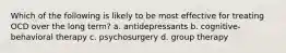 Which of the following is likely to be most effective for treating OCD over the long term? a. antidepressants b. cognitive-behavioral therapy c. psychosurgery d. group therapy