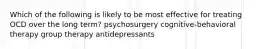 Which of the following is likely to be most effective for treating OCD over the long term? psychosurgery cognitive-behavioral therapy group therapy antidepressants