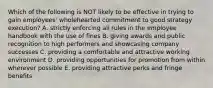 Which of the following is NOT likely to be effective in trying to gain employees' wholehearted commitment to good strategy execution? A. strictly enforcing all rules in the employee handbook with the use of fines B. giving awards and public recognition to high performers and showcasing company successes C. providing a comfortable and attractive working environment D. providing opportunities for promotion from within wherever possible E. providing attractive perks and fringe benefits