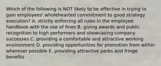 Which of the following is NOT likely to be effective in trying to gain employees' wholehearted commitment to good strategy execution? A. strictly enforcing all rules in the employee handbook with the use of fines B. giving awards and public recognition to high performers and showcasing company successes C. providing a comfortable and attractive working environment D. providing opportunities for promotion from within wherever possible E. providing attractive perks and fringe benefits