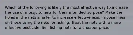 Which of the following is likely the most effective way to increase the use of mosquito nets for their intended purpose? Make the holes in the nets smaller to increase effectiveness. Impose fines on those using the nets for fishing. Treat the nets with a more effective pesticide. Sell fishing nets for a cheaper price.