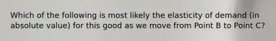 Which of the following is most likely the elasticity of demand (in <a href='https://www.questionai.com/knowledge/kbbTh4ZPeb-absolute-value' class='anchor-knowledge'>absolute value</a>) for this good as we move from Point B to Point C?
