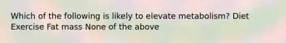 Which of the following is likely to elevate metabolism? Diet Exercise Fat mass None of the above