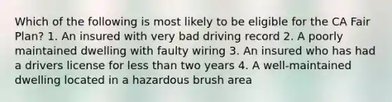 Which of the following is most likely to be eligible for the CA Fair Plan? 1. An insured with very bad driving record 2. A poorly maintained dwelling with faulty wiring 3. An insured who has had a drivers license for less than two years 4. A well-maintained dwelling located in a hazardous brush area