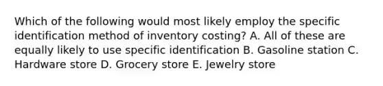 Which of the following would most likely employ the specific identification method of inventory costing? A. All of these are equally likely to use specific identification B. Gasoline station C. Hardware store D. Grocery store E. Jewelry store