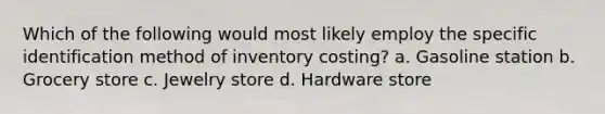 Which of the following would most likely employ the specific identification method of inventory costing? a. Gasoline station b. Grocery store c. Jewelry store d. Hardware store