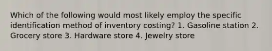 Which of the following would most likely employ the specific identification method of inventory costing? 1. Gasoline station 2. Grocery store 3. Hardware store 4. Jewelry store