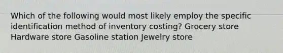 Which of the following would most likely employ the specific identification method of inventory costing? Grocery store Hardware store Gasoline station Jewelry store